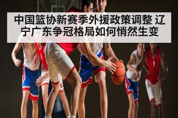 中国篮协新赛季外援政策调整 辽宁广东争冠格局如何悄然生变（kaiyun）