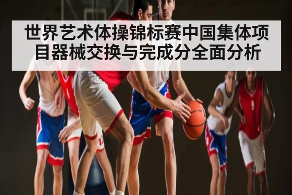 世界艺术体操锦标赛中国集体项目器械交换与完成分全面分析 - kaiyun
