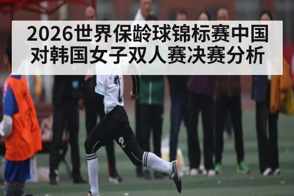 2026世界保龄球锦标赛中国对韩国女子双人赛决赛分析 - kaiyun