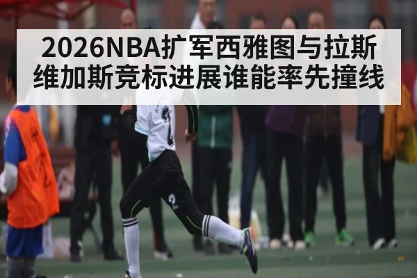 2026NBA扩军西雅图与拉斯维加斯竞标进展谁能率先撞线 - kaiyun