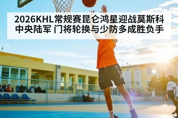 2026KHL常规赛昆仑鸿星迎战莫斯科中央陆军 门将轮换与少防多成胜负手